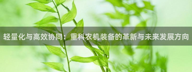 菲律宾辉达娱乐：轻量化与高效协同：重科农机装备的革新与未来发
