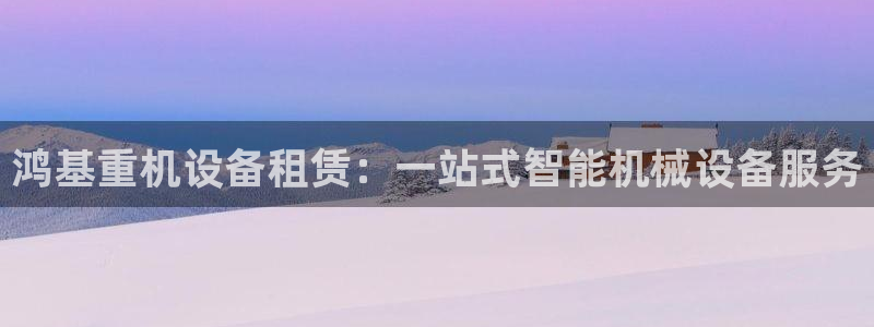 辉达娱乐加q75775：鸿基重机设备租赁：一站式智能机械设备