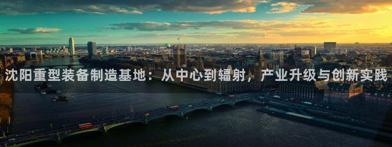 辉达娱乐app：沈阳重型装备制造基地：从中心到辐射，产业升级