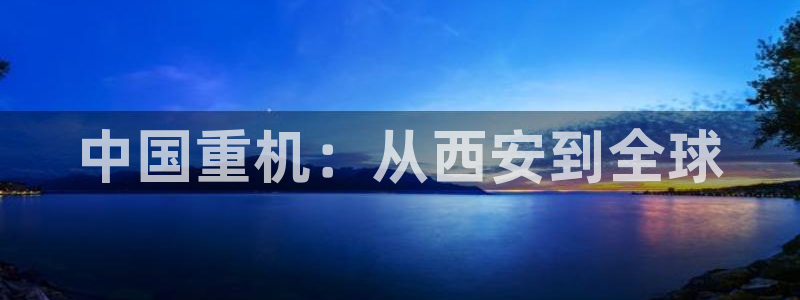辉达娱乐：中国重机：从西安到全球