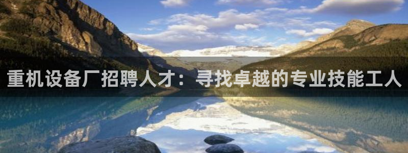 代理辉达娱乐开户注册：重机设备厂招聘人才：寻找卓越的专业技能