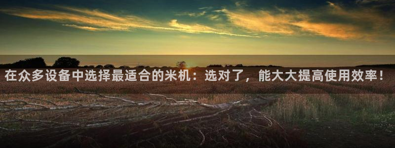 代理辉达娱乐：在众多设备中选择最适合的米机：选对了，能大大提